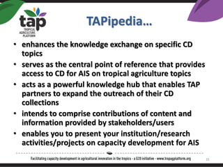 TAPipedia
? enhances the knowledge exchange on specific CD
topics
? serves as the central point of reference that provides
access to CD for AIS on tropical agriculture topics
? acts as a powerful knowledge hub that enables TAP
partners to expand the outreach of their CD
collections
? intends to comprise contributions of content and
information provided by stakeholders/users
? enables you to present your institution/research
activities/projects on capacity development for AIS
31
 