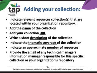 ? Indicate relevant resources collection(s) that are
located within your organization repository.
? Add the name of the collection
? Add your collection URL
? Write a short description of the collection
? Indicate the thematic coverage of the collection
? Indicate an approximate number of resources
? Provide the email of any technical manager/
information manager responsible for this specific
collection or your organizations repository
Adding your collection:
33
 