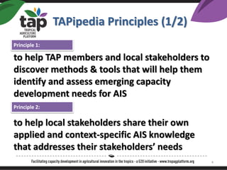 TAPipedia Principles (1/2)
to help TAP members and local stakeholders to
discover methods & tools that will help them
identify and assess emerging capacity
development needs for AIS
to help local stakeholders share their own
applied and context-specific AIS knowledge
that addresses their stakeholders needs
Principle 1:
Principle 2:
4
 