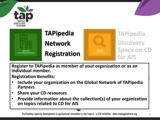 Register to TAPipedia as member of your organization or as an
individual member.
Registration Benefits:
? Include your organization on the Global Network of TAPipedia
Partners
? Share your CD resources
? Provide information about the collection(s) of your organization
on topics related to CD for AIS
8
 