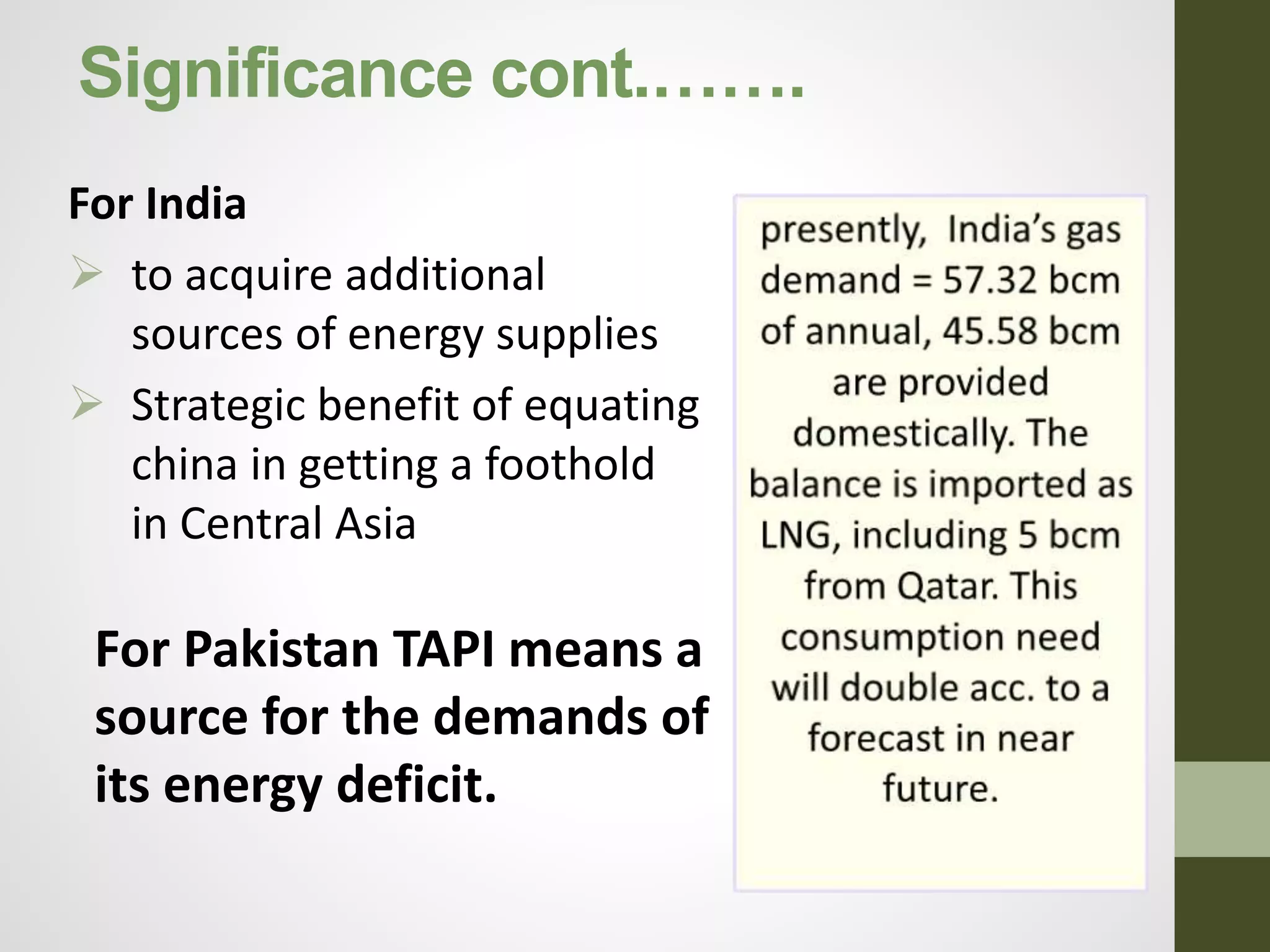 Significance cont.…….
For India
 to acquire additional
sources of energy supplies
 Strategic benefit of equating
china in getting a foothold
in Central Asia
For Pakistan TAPI means a
source for the demands of
its energy deficit.
 