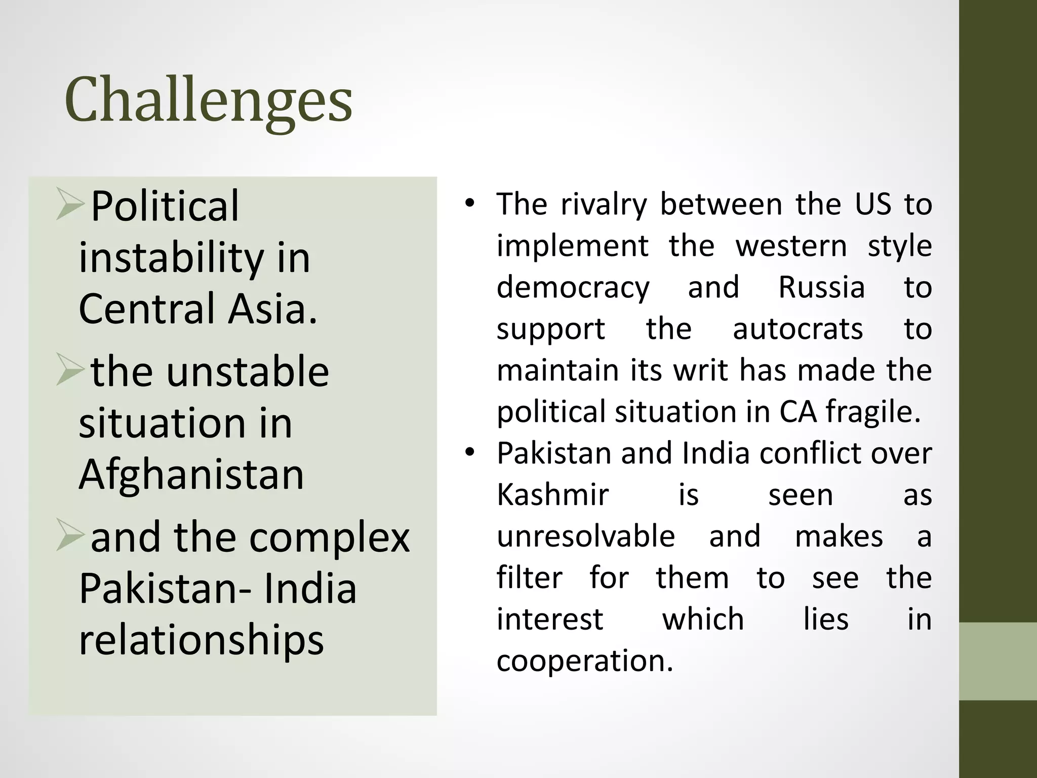 Challenges
Political
instability in
Central Asia.
the unstable
situation in
Afghanistan
and the complex
Pakistan- India
relationships
• The rivalry between the US to
implement the western style
democracy and Russia to
support the autocrats to
maintain its writ has made the
political situation in CA fragile.
• Pakistan and India conflict over
Kashmir is seen as
unresolvable and makes a
filter for them to see the
interest which lies in
cooperation.
 