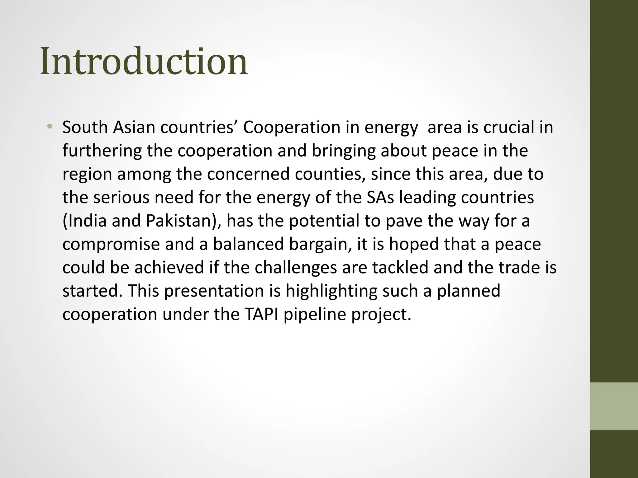 Introduction
• South Asian countries’ Cooperation in energy area is crucial in
furthering the cooperation and bringing about peace in the
region among the concerned counties, since this area, due to
the serious need for the energy of the SAs leading countries
(India and Pakistan), has the potential to pave the way for a
compromise and a balanced bargain, it is hoped that a peace
could be achieved if the challenges are tackled and the trade is
started. This presentation is highlighting such a planned
cooperation under the TAPI pipeline project.
 