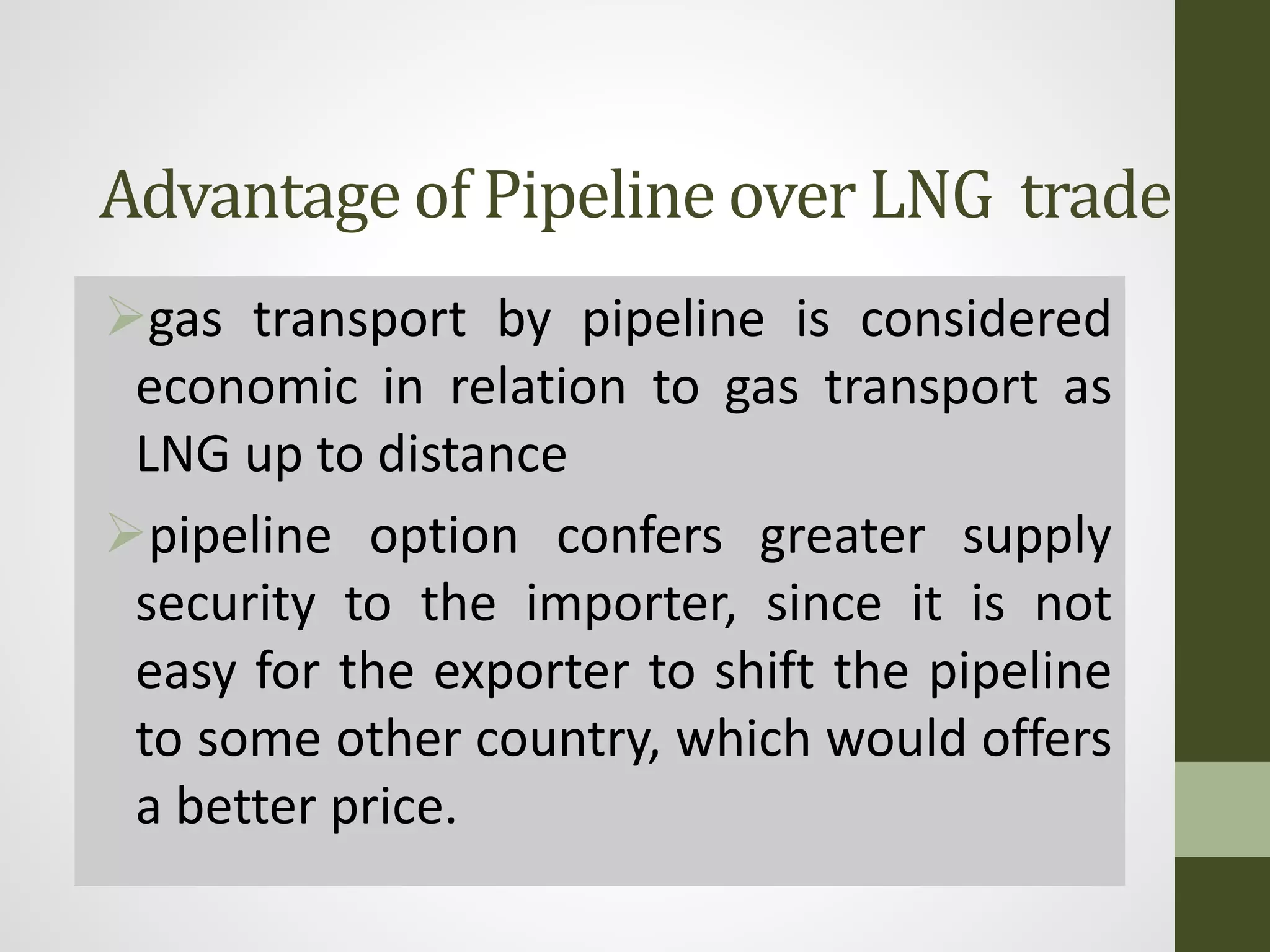 Advantage of Pipeline over LNG trade
gas transport by pipeline is considered
economic in relation to gas transport as
LNG up to distance
pipeline option confers greater supply
security to the importer, since it is not
easy for the exporter to shift the pipeline
to some other country, which would offers
a better price.
 