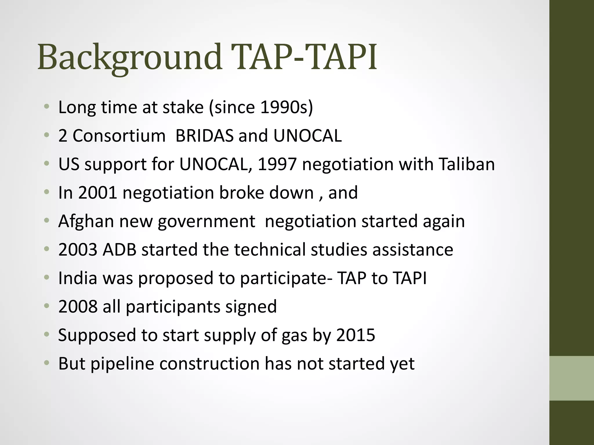 Background TAP-TAPI
• Long time at stake (since 1990s)
• 2 Consortium BRIDAS and UNOCAL
• US support for UNOCAL, 1997 negotiation with Taliban
• In 2001 negotiation broke down , and
• Afghan new government negotiation started again
• 2003 ADB started the technical studies assistance
• India was proposed to participate- TAP to TAPI
• 2008 all participants signed
• Supposed to start supply of gas by 2015
• But pipeline construction has not started yet
 