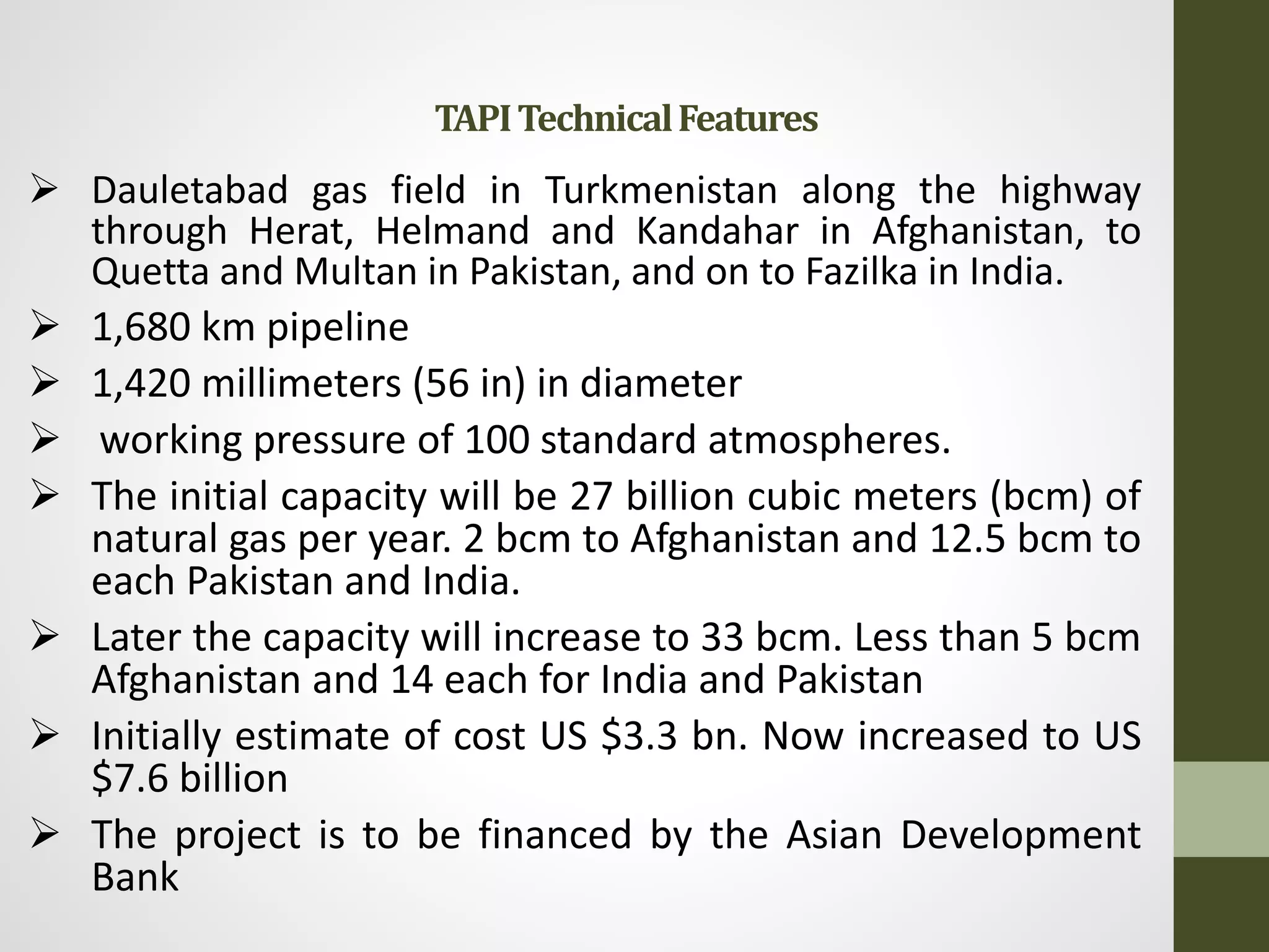  Dauletabad gas field in Turkmenistan along the highway
through Herat, Helmand and Kandahar in Afghanistan, to
Quetta and Multan in Pakistan, and on to Fazilka in India.
 1,680 km pipeline
 1,420 millimeters (56 in) in diameter
 working pressure of 100 standard atmospheres.
 The initial capacity will be 27 billion cubic meters (bcm) of
natural gas per year. 2 bcm to Afghanistan and 12.5 bcm to
each Pakistan and India.
 Later the capacity will increase to 33 bcm. Less than 5 bcm
Afghanistan and 14 each for India and Pakistan
 Initially estimate of cost US $3.3 bn. Now increased to US
$7.6 billion
 The project is to be financed by the Asian Development
Bank
TAPITechnicalFeatures
 