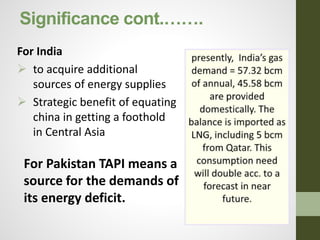 Significance cont.…….
For India
 to acquire additional
sources of energy supplies
 Strategic benefit of equating
china in getting a foothold
in Central Asia
For Pakistan TAPI means a
source for the demands of
its energy deficit.
 