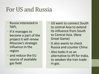 For US and Russia
• Russia interested in
TAPI,
• If it manages to
become a part of the
project it will renew
Moscow’s strategic
influence in the
region
• and reduce the EU
source of available
gas field
• US want to connect South
to central Asia to extend
its influence from South
to Central Asia. (New
Great Game)
• It also wants to check
Russia and counter China
• Also looks it as an
alternative to IPI for India,
to weaken the Iran trade
in gas.
 
