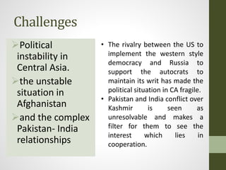 Challenges
Political
instability in
Central Asia.
the unstable
situation in
Afghanistan
and the complex
Pakistan- India
relationships
• The rivalry between the US to
implement the western style
democracy and Russia to
support the autocrats to
maintain its writ has made the
political situation in CA fragile.
• Pakistan and India conflict over
Kashmir is seen as
unresolvable and makes a
filter for them to see the
interest which lies in
cooperation.
 