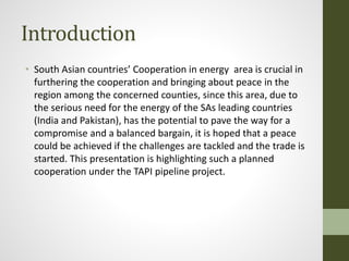 Introduction
• South Asian countries’ Cooperation in energy area is crucial in
furthering the cooperation and bringing about peace in the
region among the concerned counties, since this area, due to
the serious need for the energy of the SAs leading countries
(India and Pakistan), has the potential to pave the way for a
compromise and a balanced bargain, it is hoped that a peace
could be achieved if the challenges are tackled and the trade is
started. This presentation is highlighting such a planned
cooperation under the TAPI pipeline project.
 