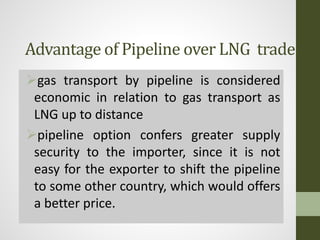 Advantage of Pipeline over LNG trade
gas transport by pipeline is considered
economic in relation to gas transport as
LNG up to distance
pipeline option confers greater supply
security to the importer, since it is not
easy for the exporter to shift the pipeline
to some other country, which would offers
a better price.
 