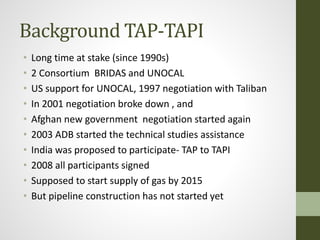 Background TAP-TAPI
• Long time at stake (since 1990s)
• 2 Consortium BRIDAS and UNOCAL
• US support for UNOCAL, 1997 negotiation with Taliban
• In 2001 negotiation broke down , and
• Afghan new government negotiation started again
• 2003 ADB started the technical studies assistance
• India was proposed to participate- TAP to TAPI
• 2008 all participants signed
• Supposed to start supply of gas by 2015
• But pipeline construction has not started yet
 