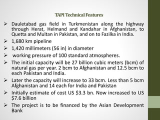  Dauletabad gas field in Turkmenistan along the highway
through Herat, Helmand and Kandahar in Afghanistan, to
Quetta and Multan in Pakistan, and on to Fazilka in India.
 1,680 km pipeline
 1,420 millimeters (56 in) in diameter
 working pressure of 100 standard atmospheres.
 The initial capacity will be 27 billion cubic meters (bcm) of
natural gas per year. 2 bcm to Afghanistan and 12.5 bcm to
each Pakistan and India.
 Later the capacity will increase to 33 bcm. Less than 5 bcm
Afghanistan and 14 each for India and Pakistan
 Initially estimate of cost US $3.3 bn. Now increased to US
$7.6 billion
 The project is to be financed by the Asian Development
Bank
TAPITechnicalFeatures
 