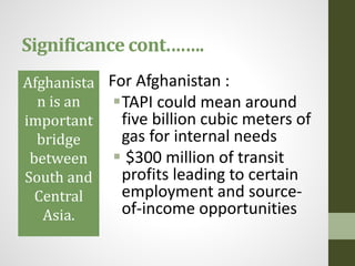 Significance cont.…….
Afghanista
n is an
important
bridge
between
South and
Central
Asia.
For Afghanistan :
TAPI could mean around
five billion cubic meters of
gas for internal needs
 $300 million of transit
profits leading to certain
employment and source-
of-income opportunities
 