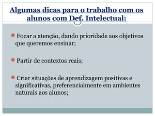 Algumas dicas para o trabalho com os
    alunos com Def. Intelectual:

Focar a atenção, dando prioridade aos objetivos
 que queremos ensinar;

Partir de contextos reais;

Criar situações de aprendizagem positivas e
 significativas, preferencialmente em ambientes
 naturais aos alunos;
 