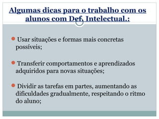 Algumas dicas para o trabalho com os
    alunos com Def. Intelectual.:

Usar situações e formas mais concretas
 possíveis;

Transferir comportamentos e aprendizados
 adquiridos para novas situações;

Dividir as tarefas em partes, aumentando as
 dificuldades gradualmente, respeitando o ritmo
 do aluno;
 