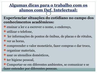 Algumas dicas para o trabalho com os
       alunos com Def. Intelectual:
Experienciar situações do cotidiano no campo dos
conhecimentos acadêmicos:
ensinar a ler e a escrever o nome, o endereço,
utilizar o telefone,
 ler informações de pontos de ônibus, de placas e de rótulos,
ver as horas,
compreender o valor monetário, fazer compras e dar troco,
organizar materiais,
usar os utensílios domésticos,
ter higiene pessoal,
Comportar-se em diferentes ambientes, se comunicar e se
fazer entender por diferentes pessoas.
 