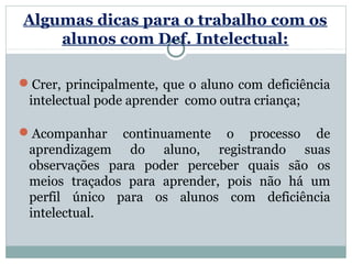 Algumas dicas para o trabalho com os
    alunos com Def. Intelectual:

Crer, principalmente, que o aluno com deficiência
 intelectual pode aprender como outra criança;

Acompanhar continuamente o processo de
 aprendizagem do aluno, registrando suas
 observações para poder perceber quais são os
 meios traçados para aprender, pois não há um
 perfil único para os alunos com deficiência
 intelectual.
 