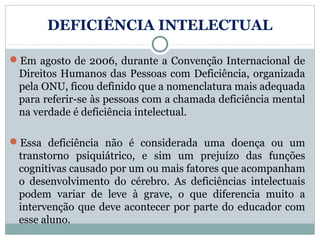DEFICIÊNCIA INTELECTUAL

Em agosto de 2006, durante a Convenção Internacional de
 Direitos Humanos das Pessoas com Deficiência, organizada
 pela ONU, ficou definido que a nomenclatura mais adequada
 para referir-se às pessoas com a chamada deficiência mental
 na verdade é deficiência intelectual.

Essa deficiência não é considerada uma doença ou um
 transtorno psiquiátrico, e sim um prejuízo das funções
 cognitivas causado por um ou mais fatores que acompanham
 o desenvolvimento do cérebro. As deficiências intelectuais
 podem variar de leve à grave, o que diferencia muito a
 intervenção que deve acontecer por parte do educador com
 esse aluno.
 