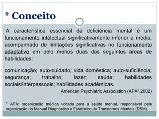 * Conceito
 A  característica  essencial  da  deficiência  mental  é  um 
funcionamento  intelectual  significativamente  inferior  à  média, 
acompanhado  de  limitações  significativas  no  funcionamento 
adaptativo  em  pelo  menos  duas  das  seguintes  áreas  de 
habilidades: 

comunicação;  auto-cuidado;  vida  doméstica;  auto-suficiência; 
segurança;      trabalho;      lazer;   saúde;      habilidades 
sociais/interpessoais; habilidades acadêmicas.
                              American Psychiatric Association (APA*,2002)

*  APA:  organização  médica  voltada  para  a  saúde  mental,  responsável  pela 
organização do Manual Diagnóstico e Estatístico de Transtornos Mentais (DSM).
 