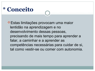 * Conceito

 Estas limitações provocam uma maior 
  lentidão na aprendizagem e no 
  desenvolvimento dessas pessoas, 
  precisando de mais tempo para aprender a 
  falar, a caminhar e a aprender as 
  competências necessárias para cuidar de si, 
  tal como vestir-se ou comer com autonomia.
 