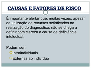 CAUSAS E FATORES DE RISCO

É importante alertar que, muitas vezes, apesar 
da utilização de recursos sofisticados na 
realização do diagnóstico, não se chega a 
definir com clareza a causa de deficiência 
intelectual.

Podem ser: 
 Intraindividuais
 Externas ao indivíduo
 