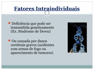 Fatores Intraindividuais

Deficiência que pode ser
 transmitida geneticamente
 (Ex. Síndrome de Down)

Ou causada por danos
 cerebrais graves (acidentes
 com armas de fogo ou
 aparecimento de tumores)
 