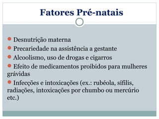 Fatores Pré-natais

Desnutrição materna
Precariedade na assistência a gestante
Alcoolismo, uso de drogas e cigarros
Efeito de medicamentos proibidos para mulheres
grávidas
Infecções e intoxicações (ex.: rubéola, sífilis,
radiações, intoxicações por chumbo ou mercúrio
etc.)
 