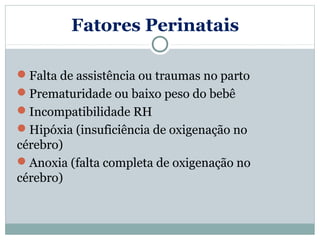 Fatores Perinatais

Falta de assistência ou traumas no parto
Prematuridade ou baixo peso do bebê
Incompatibilidade RH
Hipóxia (insuficiência de oxigenação no
cérebro)
Anoxia (falta completa de oxigenação no
cérebro)
 