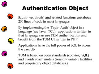 Authentication Object
$auth->required() and related functions are about
200 lines of code in most languages.
By implementing the ‘Tapir_Auth’ object in a
language (say Java, TCL), applications written in
that language can use TUM authentication and
benefit from the TUM UI written in PHP.
Applications have the full power of SQL to access
the user db.
TUM is based on open standards (cookies, SQL)
and avoids roach motels (session-variable facilities
and proprietary object databases.)

 