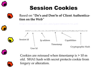 Session Cookies
Based on “Do’s and Don’ts of Client Authentication on the Web”
http://cookies.lcs.mit.edu/pubs/webauth:tr.pdf
398927:1:132.236.212.35:1097859122:15:oQjG5oe2T6uMmlvHyS7CnBte/d4

Session Id

Ip address

Capabilities
Timestamp

User Id

Cryptographic Hash

Cookies are reissued when timestamp is > 10 m
old. SHA1 hash with secret protects cookie from
forgery or alteration.

 