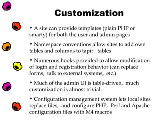 Customization
• A site can provide templates (plain PHP or
smarty) for both the user and admin pages
• Namespace conventions allow sites to add own
tables and columns to tapir_ tables
• Numerous hooks provided to allow modification
of login and registration behavior (can replace
forms, talk to external systems, etc.)
• Much of the admin UI is table-driven, much
customization is almost trivial.
• Configuration management system lets local sites
replace files, and configure PHP, Perl and Apache
configuration files with M4 macros

 