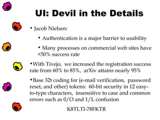 UI: Devil in the Details
• Jacob Nielsen:
• Authentication is a major barrier to usability
• Many processes on commercial web sites have
<50% success rate
•With Tivejo, we increased the registration success
rate from 60% to 85%, arXiv attains nearly 95%
•Base 32t coding for (e-mail verification, password
reset, and other) tokens: 60-bit security in 12 easyto-type characters, insensitive to case and common
errors such as 0/O and 1/L confusion
K8TLTI-78FKTR

 