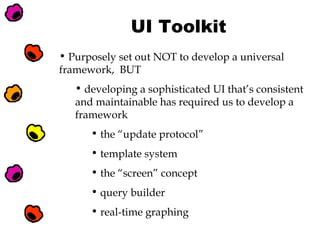 UI Toolkit
• Purposely set out NOT to develop a universal
framework, BUT
• developing a sophisticated UI that’s consistent
and maintainable has required us to develop a
framework
• the “update protocol”
• template system
• the “screen” concept
• query builder
• real-time graphing

 