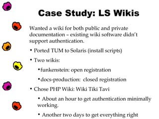 Case Study: LS Wikis
Wanted a wiki for both public and private
documentation – existing wiki software didn’t
support authentication.
• Ported TUM to Solaris (install scripts)
• Two wikis:
•funkenstein: open registration
•docs-production: closed registration
• Chose PHP Wiki: Wiki Tiki Tavi
• About an hour to get authentication minimally
working.
• Another two days to get everything right

 