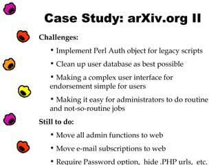 Case Study: arXiv.org II
Challenges:
• Implement Perl Auth object for legacy scripts
• Clean up user database as best possible
• Making a complex user interface for
endorsement simple for users
• Making it easy for administrators to do routine
and not-so-routine jobs
Still to do:
• Move all admin functions to web
• Move e-mail subscriptions to web
• Require Password option, hide .PHP urls, etc.

 