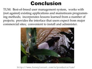 Conclusion
TUM: Best-of-breed user management system, works with
(not against) existing applications and mainstream programming methods; incorporates lessons learned from a number of
projects; provides the interface that users expect from major
commercial sites; convenient to install and administer.

http://www.honeylocust.com/x/products/tum/

 