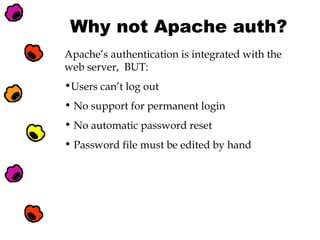 Why not Apache auth?
Apache’s authentication is integrated with the
web server, BUT:
•Users can’t log out
• No support for permanent login
• No automatic password reset
• Password file must be edited by hand

 