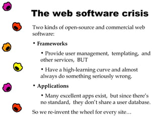 The web software crisis
Two kinds of open-source and commercial web
software:
• Frameworks
• Provide user management, templating, and
other services, BUT
• Have a high-learning curve and almost
always do something seriously wrong.
• Applications
• Many excellent apps exist, but since there’s
no standard, they don’t share a user database.
So we re-invent the wheel for every site…

 