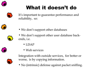 What it doesn’t do
It’s important to guarantee performance and
reliability, so:
• We don’t support other databases
• We don’t support other user database backends, i.e.
• LDAP
• Web services
Integration with outside services, for better or
worse, is by copying information.
• No (intrinsic) defense against packet sniffing.

 