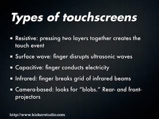 Types of touchscreens
Resistive: pressing two layers together creates the
touch event
Surface wave: finger disrupts ultrasonic waves
Capacitive: finger conducts electricity
Infrared: finger breaks grid of infrared beams
Camera-based: looks for “blobs.” Rear- and front-
projectors
 