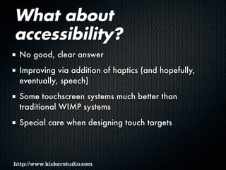 What about
accessibility?
No good, clear answer
Improving via addition of haptics (and hopefully,
eventually, speech)
Some touchscreen systems much better than
traditional WIMP systems
Special care when designing touch targets
 