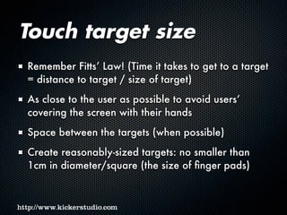 Touch target size
Remember Fitts’ Law! (Time it takes to get to a target
= distance to target / size of target)
As close to the user as possible to avoid users’
covering the screen with their hands
Space between the targets (when possible)
Create reasonably-sized targets: no smaller than
1cm in diameter/square (the size of finger pads)
 
