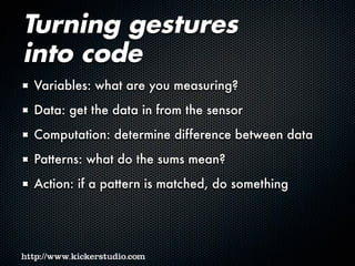 Turning gestures
into code
Variables: what are you measuring?
Data: get the data in from the sensor
Computation: determine difference between data
Patterns: what do the sums mean?
Action: if a pattern is matched, do something
 