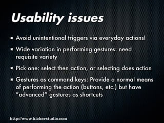 Usability issues
Avoid unintentional triggers via everyday actions!
Wide variation in performing gestures: need
requisite variety
Pick one: select then action, or selecting does action
Gestures as command keys: Provide a normal means
of performing the action (buttons, etc.) but have
“advanced” gestures as shortcuts
 
