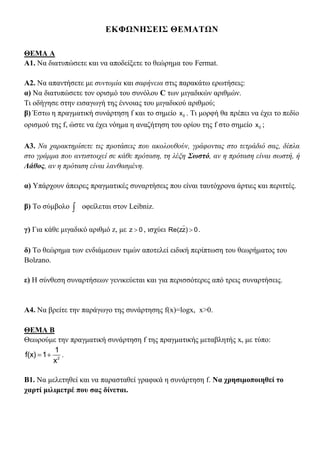 ΕΚΦΩΝΗΣΕΙΣ ΘΕΜΑΤΩΝ
ΘΕΜΑ Α
Α1. Να διατυπώσετε και να αποδείξετε το θεώρημα του Fermat.
Α2. Να απαντήσετε με συντομία και σαφήνεια στις παρακάτω ερωτήσεις:
α) Να διατυπώσετε τον ορισμό του συνόλου C των μιγαδικών αριθμών.
Τι οδήγησε στην εισαγωγή της έννοιας του μιγαδικού αριθμού;
β) Έστω η πραγματική συνάρτηση f και το σημείο 0x . Τι μορφή θα πρέπει να έχει το πεδίο
ορισμού της f, ώστε να έχει νόημα η αναζήτηση του ορίου της f στο σημείο 0x ;
Α3. Να χαρακτηρίσετε τις προτάσεις που ακολουθούν, γράφοντας στο τετράδιό σας, δίπλα
στο γράμμα που αντιστοιχεί σε κάθε πρόταση, τη λέξη Σωστό, αν η πρόταση είναι σωστή, ή
Λάθος, αν η πρόταση είναι λανθασμένη.
α) Υπάρχουν άπειρες πραγματικές συναρτήσεις που είναι ταυτόχρονα άρτιες και περιττές.
β) Το σύμβολο  οφείλεται στον Leibniz.
γ) Για κάθε μιγαδικό αριθμό z, με 0z  , ισχύει 0)zRe(z  .
δ) Το θεώρημα των ενδιάμεσων τιμών αποτελεί ειδική περίπτωση του θεωρήματος του
Bolzano.
ε) Η σύνθεση συναρτήσεων γενικεύεται και για περισσότερες από τρεις συναρτήσεις.
Α4. Να βρείτε την παράγωγο της συνάρτησης f(x)=logx, x>0.
ΘΕΜΑ Β
Θεωρούμε την πραγματική συνάρτηση f της πραγματικής μεταβλητής x, με τύπο:
  2
1
f(x) 1
x
.
Β1. Να μελετηθεί και να παρασταθεί γραφικά η συνάρτηση f. Να χρησιμοποιηθεί το
χαρτί μιλιμετρέ που σας δίνεται.
 