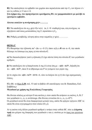 Β2. Να υπολογίσετε το εμβαδόν του χωρίου που περικλείεται από την Cf, τον άξονα x΄x
και τις ευθείες x=2 και x=4.
Στο σχήμα σας, του προηγούμενου ερωτήματος Β1, να γραμμοσκιάσετε με μολύβι το
ζητούμενο εμβαδόν.
Δίνεται επιπλέον η συνάρτηση g(x)=………..
Β3. Να αποδείξετε ότι π.χ. g(x)=f(x+κ)-λ (κ, λ >0 σταθερές) και, στη συνέχεια, να
εξηγήσετε από ποιες μετατοπίσεις της Cf προκύπτει η Cg.
Β4. Ρυθμός μεταβολής: κίνηση πάνω στην καμπύλη y=g(x)………….
ΘΕΜΑ Γ
Γ1. Θεωρούμε την εξίσωση 0γβuαu2
 (1), όπου Rγβ,α, και 0α  , την οποία
θέλουμε να λύσουμε (ως προς u) στο σύνολο C.
α) Να δικαιολογήσετε γιατί η εξίσωση (1) έχει πάντα λύση στο σύνολο C των μιγαδικών
αριθμών.
β) Να αποδείξετε ότι η διακρίνουσα Δ της (1) είναι ίση με P4ααβS 2
 , δηλαδή ότι
P4ααβSΔ 2
 , όπου S το άθροισμα και P το γινόμενο των ριζών της.
γ) Αν ισχύει ότι: 02016P4ααβS 2
 , τότε να δείξετε ότι η (1) δεν έχει πραγματικές
λύσεις.
Γ2. (Βλ. το θέμα 2.39, σελ. 53 από το βιβλίο «Η επανάληψη» του Β. Παπαδάκη, Εκδ.
Σαββάλας)
Μιγαδικοί με χρήση της Ευκλείδειας Γεωμετρίας
Θα δίνεται κύκλος με κέντρο Ο και ακτίνα ρ, στον οποίο θα ανήκουν οι εικόνες Α, Β, Γ
των μιγαδικών z1, z2, z3 αντίστοιχα. (θα δίνεται εννοείται ότι z1, z2, z3C*)
Οι μιγαδικοί αυτοί θα είναι διαφορετικοί μεταξύ τους, οπότε θα ορίζουν τρίγωνο ΑΒΓ το
οποίο θα είναι εγγεγραμμένο στον κύκλο (Ο, ρ).
Αν η εικόνα ενός άλλου μιγαδικού αριθμού z ανήκει στην ευθεία ΒΓ, τότε η ελάχιστη
τιμή του μέτρου της διαφοράς των μιγαδικών z και z1 ισούται με το ύψος του τριγώνου
ΑΒΓ.
 