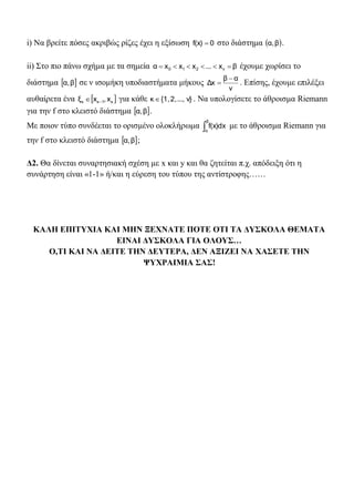 i) Να βρείτε πόσες ακριβώς ρίζες έχει η εξίσωση 0f(x)  στο διάστημα  βα, .
ii) Στο πιο πάνω σχήμα με τα σημεία βx...xxxα v210  έχουμε χωρίσει το
διάστημα  βα, σε ν ισομήκη υποδιαστήματα μήκους
ν
αβ
Δx

 . Επίσης, έχουμε επιλέξει
αυθαίρετα ένα  κ1κκ x,xξ  για κάθε v}...,2,{1,κ . Να υπολογίσετε το άθροισμα Riemann
για την f στο κλειστό διάστημα  βα, .
Με ποιον τύπο συνδέεται το ορισμένο ολοκλήρωμα 
β
α
f(x)dx με το άθροισμα Riemann για
την f στο κλειστό διάστημα  βα, ;
Δ2. Θα δίνεται συναρτησιακή σχέση με x και y και θα ζητείται π.χ. απόδειξη ότι η
συνάρτηση είναι «1-1» ή/και η εύρεση του τύπου της αντίστροφης……
ΚΑΛΗ ΕΠΙΤΥΧΙΑ ΚΑΙ ΜΗΝ ΞΕΧΝΑΤΕ ΠΟΤΕ ΟΤΙ ΤΑ ΔΥΣΚΟΛΑ ΘΕΜΑΤΑ
ΕΙΝΑΙ ΔΥΣΚΟΛΑ ΓΙΑ ΟΛΟΥΣ…
Ο,ΤΙ ΚΑΙ ΝΑ ΔΕΙΤΕ ΤΗΝ ΔΕΥΤΕΡΑ, ΔΕΝ ΑΞΙΖΕΙ ΝΑ ΧΑΣΕΤΕ ΤΗΝ
ΨΥΧΡΑΙΜΙΑ ΣΑΣ!
 