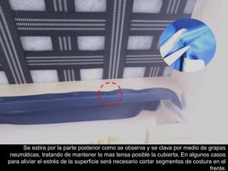 Se estira por la parte posterior como se observa y se clava por medio de grapas
neumáticas, tratando de mantener lo mas tensa posible la cubierta. En algunos casos
para aliviar el estrés de la superficie será necesario cortar segmentos de costura en el
frente.
 