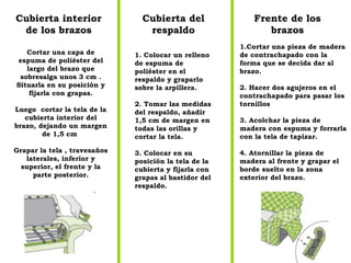 Cubierta interior de los brazos Cubierta del respaldo Frente de los brazos Cortar una capa de espuma de poliéster del largo del brazo que sobresalga unos 3 cm . Situarla en su posición y fijarla con grapas. Luego  cortar la tela de la cubierta interior del brazo, dejando un margen de 1,5 cm  Grapar la tela , travesaños laterales, inferior y superior, el frente y la parte posterior. 1. Colocar un relleno de espuma de poliéster en el respaldo y graparlo sobre la arpillera. 2. Tomar las medidas del respaldo, añadir 1,5 cm de margen en todas las orillas y cortar la tela. 3. Colocar en su posición la tela de la cubierta y fijarla con grapas al bastidor del respaldo.  1.Cortar una pieza de madera de contrachapado con la forma que se decida dar al brazo. 2. Hacer dos agujeros en el contrachapado para pasar los tornillos  3. Acolchar la pieza de madera con espuma y forrarla con la tela de tapizar. 4. Atornillar la pieza de madera al frente y grapar el borde suelto en la zona exterior del brazo. 